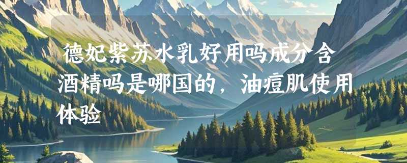 德妃紫苏水乳好用吗成分含酒精吗是哪国的，油痘肌使用体验