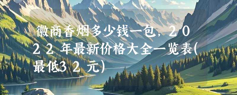 徽商香烟多少钱一包，2022年最新价格大全一览表(最低32元)