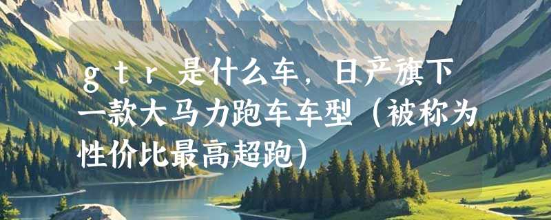 gtr是什么车，日产旗下一款大马力跑车车型（被称为性价比最高超跑）