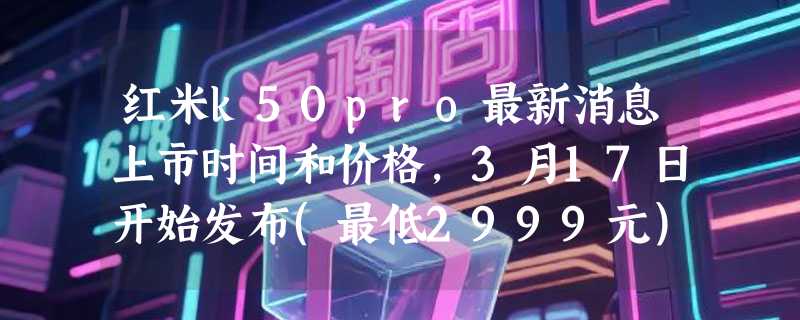 红米k50pro最新消息上市时间和价格，3月17日开始发布(最低2999元)