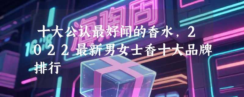 十大公认最好闻的香水，2022最新男女士香十大品牌排行