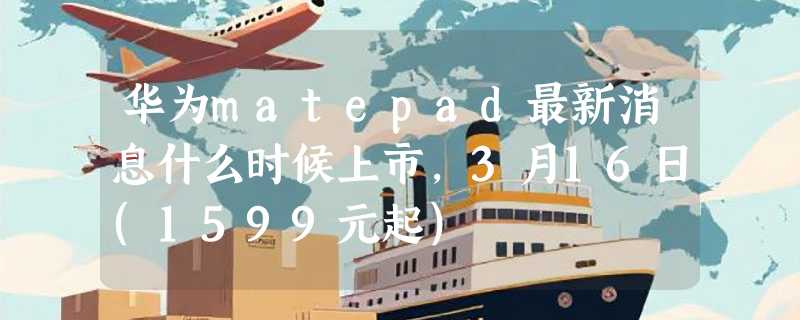 华为matepad最新消息什么时候上市，3月16日(1599元起)