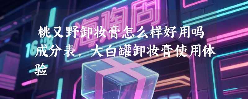 桃又野卸妆膏怎么样好用吗成分表，大白罐卸妆膏使用体验