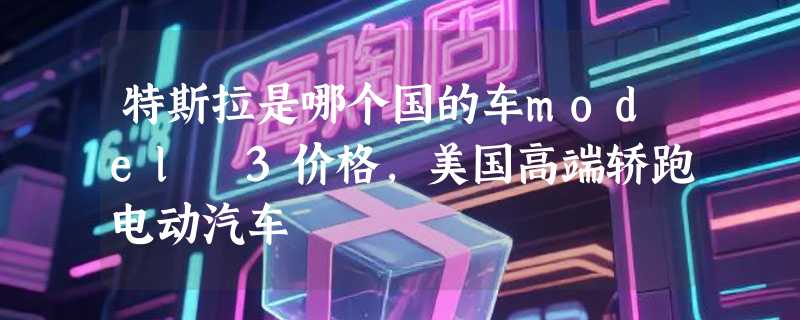 特斯拉是哪个国的车model 3价格，美国高端轿跑电动汽车
