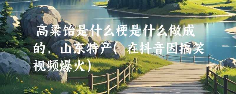 高粱饴是什么梗是什么做成的，山东特产(在抖音因搞笑视频爆火)