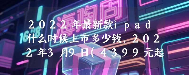 2022年最新款ipad什么时候上市多少钱，2022年3月9日(4399元起)