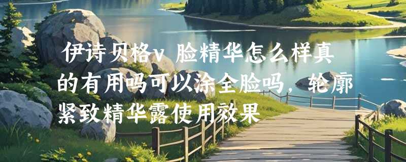 伊诗贝格v脸精华怎么样真的有用吗可以涂全脸吗，轮廓紧致精华露使用效果