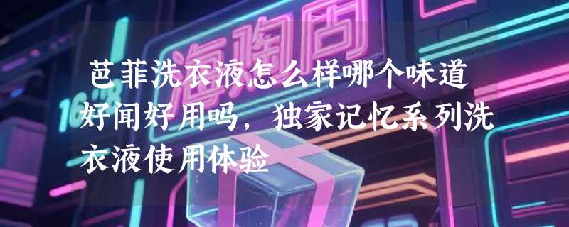 芭菲洗衣液怎么样哪个味道好闻好用吗，独家记忆系列洗衣液使用体验