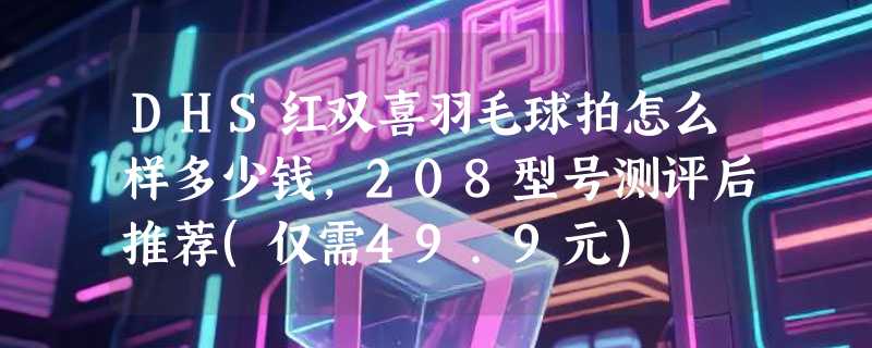 DHS红双喜羽毛球拍怎么样多少钱，208型号测评后推荐(仅需49.9元)