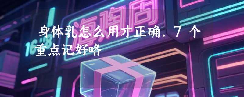 身体乳怎么用才正确，7个重点记好咯