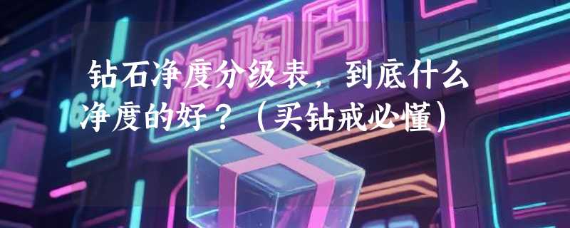 钻石净度分级表，到底什么净度的好？（买钻戒必懂）