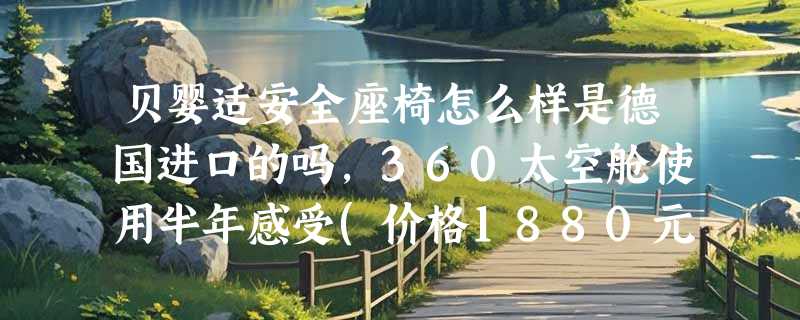 贝婴适安全座椅怎么样是德国进口的吗，360太空舱使用半年感受(价格1880元)