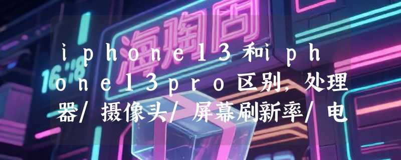 iphone13和iphone13pro区别，处理器/摄像头/屏幕刷新率/电池