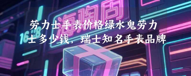 劳力士手表价格绿水鬼劳力士多少钱，瑞士知名手表品牌