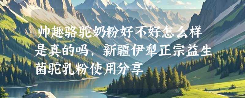 帅趣骆驼奶粉好不好怎么样是真的吗，新疆伊犁正宗益生菌驼乳粉使用分享