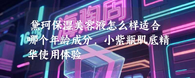 黛珂保湿美容液怎么样适合哪个年龄成分，小紫瓶肌底精华使用体验