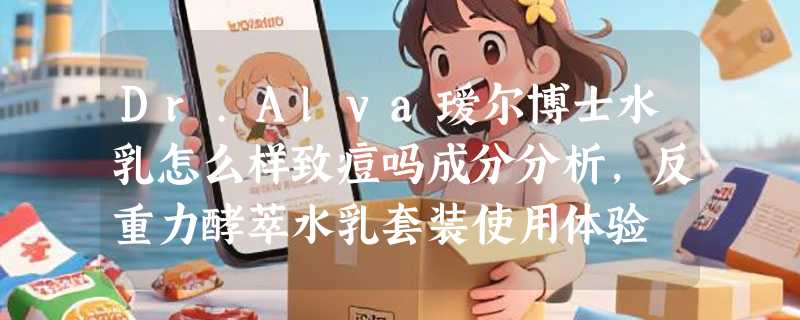 Dr.Alva瑷尔博士水乳怎么样致痘吗成分分析，反重力酵萃水乳套装使用体验