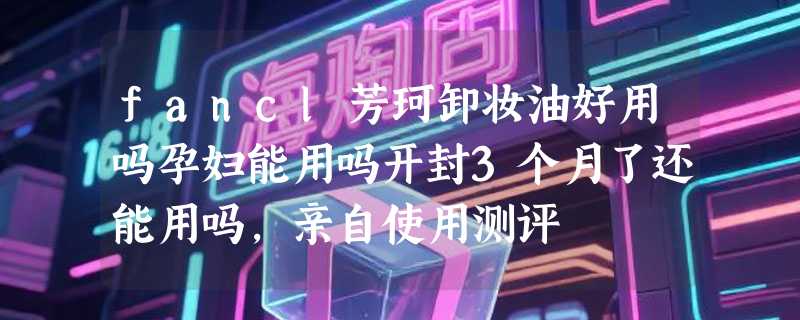 fancl芳珂卸妆油好用吗孕妇能用吗开封3个月了还能用吗，亲自使用测评
