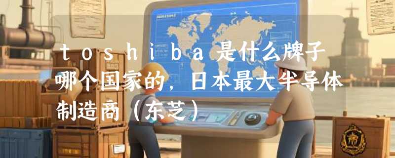 toshiba是什么牌子哪个国家的，日本最大半导体制造商（东芝）