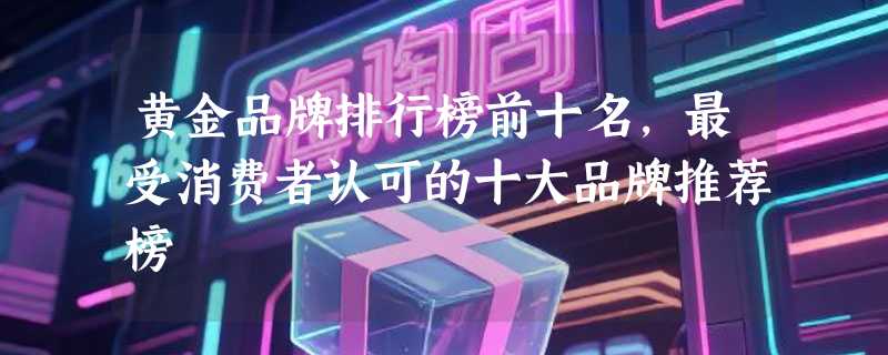 黄金品牌排行榜前十名，最受消费者认可的十大品牌推荐榜