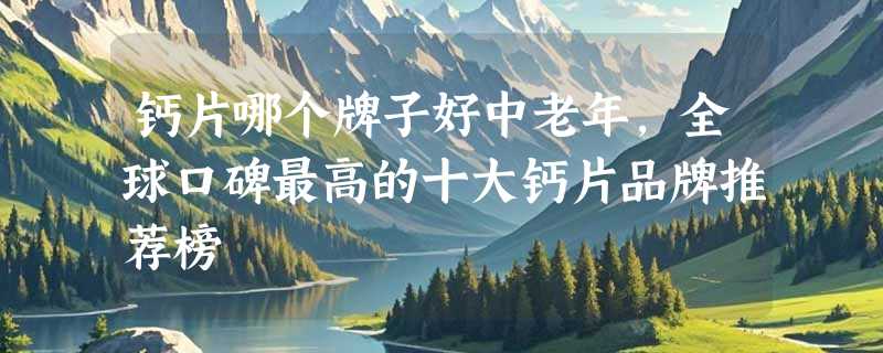 钙片哪个牌子好中老年，全球口碑最高的十大钙片品牌推荐榜