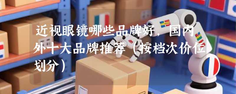 近视眼镜哪些品牌好，国内外十大品牌推荐（按档次价位划分）
