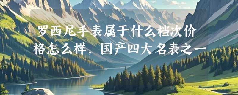 罗西尼手表属于什么档次价格怎么样，国产四大名表之一