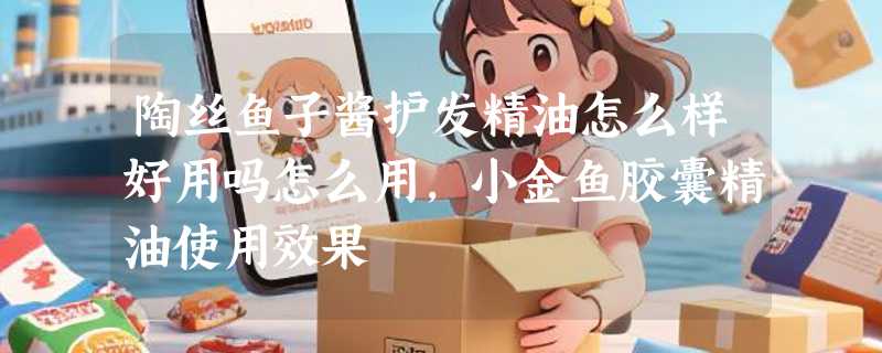 陶丝鱼子酱护发精油怎么样好用吗怎么用，小金鱼胶囊精油使用效果