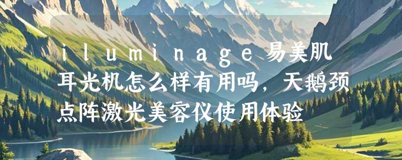 iluminage易美肌耳光机怎么样有用吗，天鹅颈点阵激光美容仪使用体验
