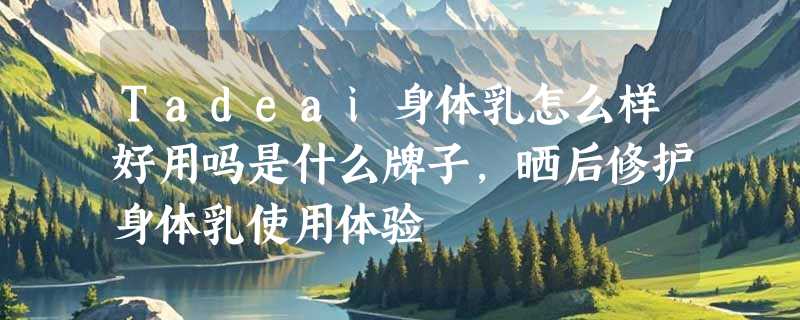 Tadeai身体乳怎么样好用吗是什么牌子，晒后修护身体乳使用体验