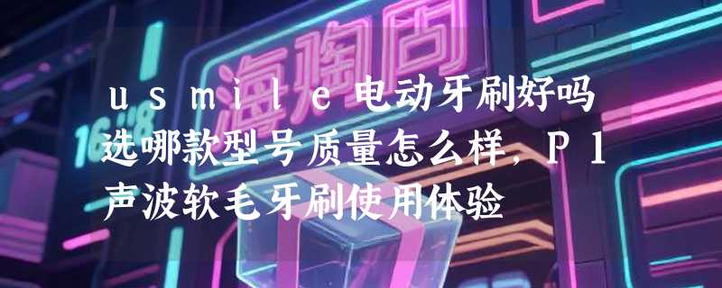 usmile电动牙刷好吗选哪款型号质量怎么样，P1声波软毛牙刷使用体验
