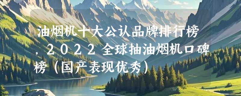 油烟机十大公认品牌排行榜，2022全球抽油烟机口碑榜（国产表现优秀）