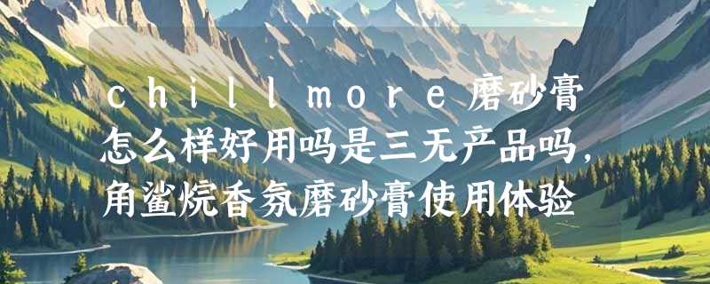 chillmore磨砂膏怎么样好用吗是三无产品吗，角鲨烷香氛磨砂膏使用体验