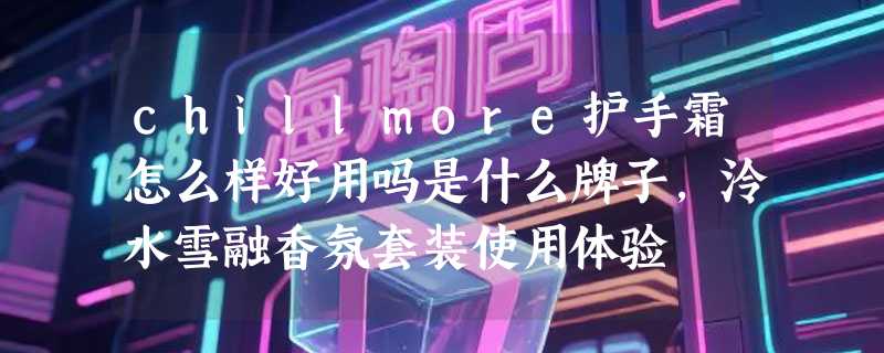 chillmore护手霜怎么样好用吗是什么牌子，泠水雪融香氛套装使用体验