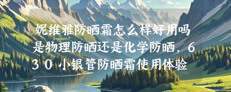 妮维雅防晒霜怎么样好用吗是物理防晒还是化学防晒，630小银管防晒霜使用体验