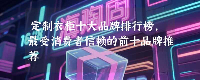 定制衣柜十大品牌排行榜，最受消费者信赖的前十品牌推荐