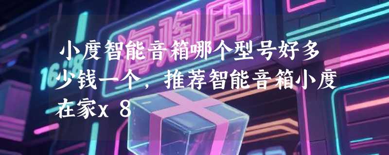 小度智能音箱哪个型号好多少钱一个，推荐智能音箱小度在家x8