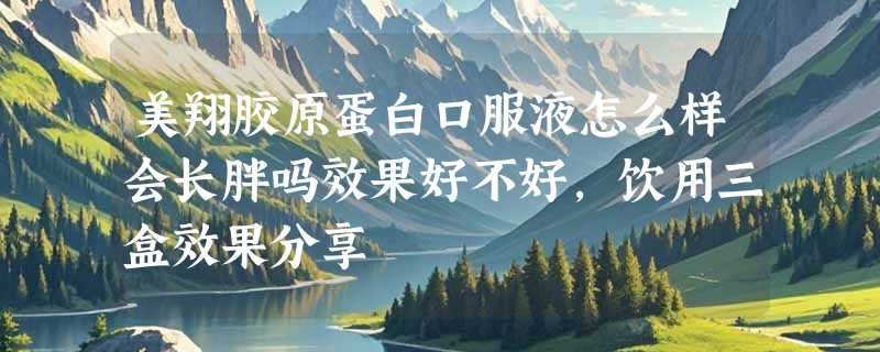 美翔胶原蛋白口服液怎么样会长胖吗效果好不好，饮用三盒效果分享