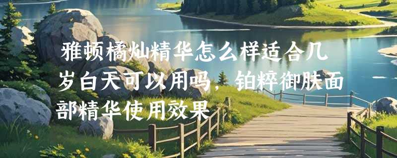 雅顿橘灿精华怎么样适合几岁白天可以用吗，铂粹御肤面部精华使用效果