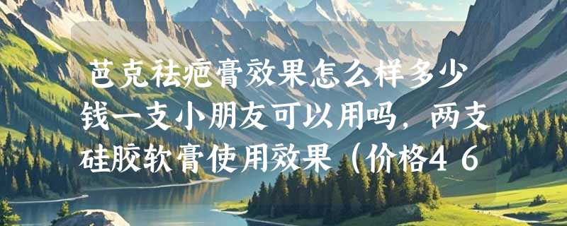 芭克祛疤膏效果怎么样多少钱一支小朋友可以用吗，两支硅胶软膏使用效果（价格468元）
