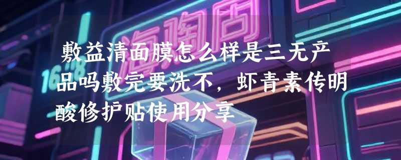 敷益清面膜怎么样是三无产品吗敷完要洗不，虾青素传明酸修护贴使用分享