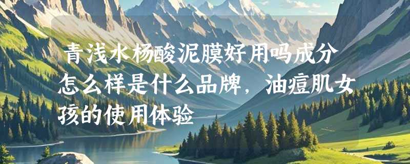 青浅水杨酸泥膜好用吗成分怎么样是什么品牌，油痘肌女孩的使用体验