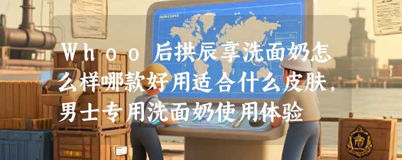 Whoo后拱辰享洗面奶怎么样哪款好用适合什么皮肤，男士专用洗面奶使用体验