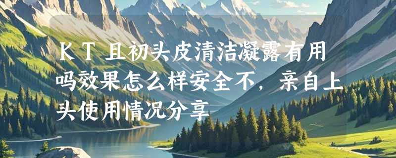 KT且初头皮清洁凝露有用吗效果怎么样安全不，亲自上头使用情况分享