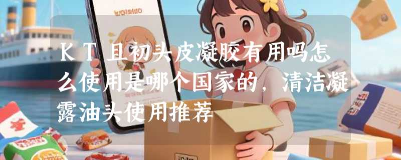 KT且初头皮凝胶有用吗怎么使用是哪个国家的，清洁凝露油头使用推荐