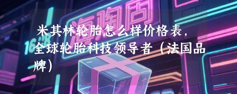米其林轮胎怎么样价格表，全球轮胎科技领导者（法国品牌）
