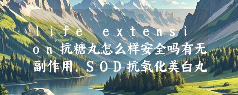 life extension抗糖丸怎么样安全吗有无副作用，SOD抗氧化美白丸使用效果