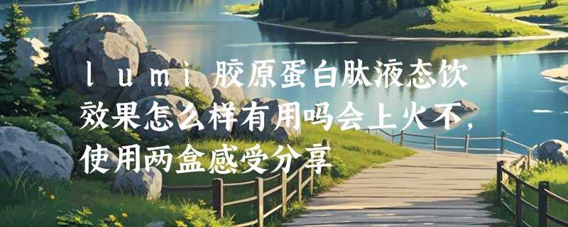 lumi胶原蛋白肽液态饮效果怎么样有用吗会上火不，使用两盒感受分享