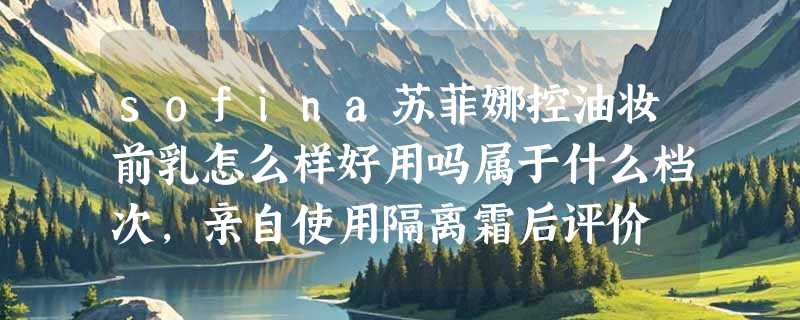 sofina苏菲娜控油妆前乳怎么样好用吗属于什么档次，亲自使用隔离霜后评价