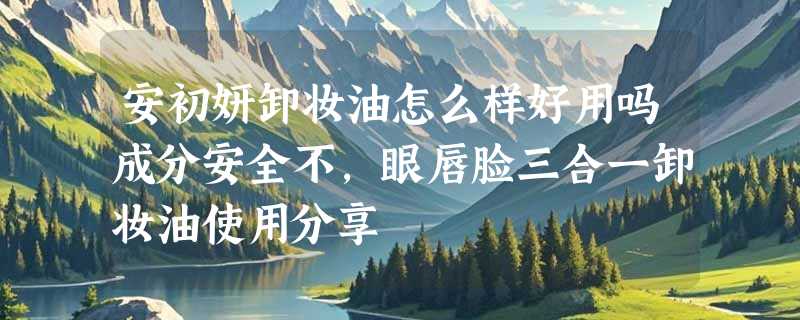 安初妍卸妆油怎么样好用吗成分安全不，眼唇脸三合一卸妆油使用分享